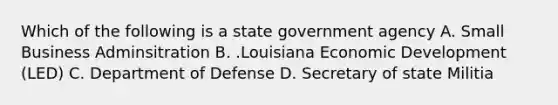 Which of the following is a state government agency A. Small Business Adminsitration B. .Louisiana Economic Development (LED) C. Department of Defense D. Secretary of state Militia