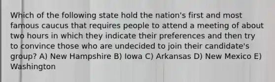 Which of the following state hold the nation's first and most famous caucus that requires people to attend a meeting of about two hours in which they indicate their preferences and then try to convince those who are undecided to join their candidate's group? A) New Hampshire B) Iowa C) Arkansas D) New Mexico E) Washington