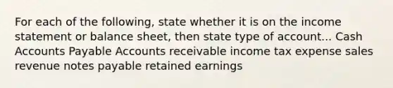 For each of the following, state whether it is on the <a href='https://www.questionai.com/knowledge/kCPMsnOwdm-income-statement' class='anchor-knowledge'>income statement</a> or balance sheet, then state type of account... Cash <a href='https://www.questionai.com/knowledge/kWc3IVgYEK-accounts-payable' class='anchor-knowledge'>accounts payable</a> Accounts receivable income tax expense sales revenue <a href='https://www.questionai.com/knowledge/kFEYigYd5S-notes-payable' class='anchor-knowledge'>notes payable</a> retained earnings