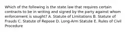 Which of the following is the state law that requires certain contracts to be in writing and signed by the party against whom enforcement is sought? A. Statute of Limitations B. Statute of Frauds C. Statute of Repose D. Long-Arm Statute E. Rules of Civil Procedure