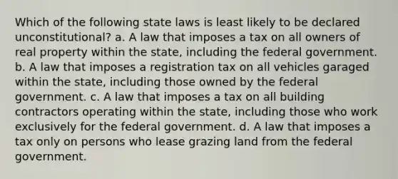 Which of the following state laws is least likely to be declared unconstitutional? a. A law that imposes a tax on all owners of real property within the state, including the federal government. b. A law that imposes a registration tax on all vehicles garaged within the state, including those owned by the federal government. c. A law that imposes a tax on all building contractors operating within the state, including those who work exclusively for the federal government. d. A law that imposes a tax only on persons who lease grazing land from the federal government.