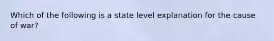 Which of the following is a state level explanation for the cause of war?