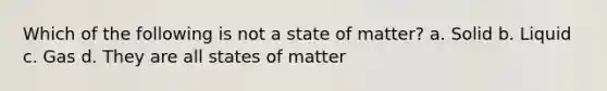 Which of the following is not a state of matter? a. Solid b. Liquid c. Gas d. They are all states of matter