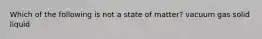 Which of the following is not a state of matter? vacuum gas solid liquid