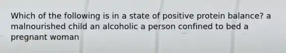 Which of the following is in a state of positive protein balance? a malnourished child an alcoholic a person confined to bed a pregnant woman