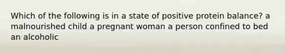 Which of the following is in a state of positive protein balance? a malnourished child a pregnant woman a person confined to bed an alcoholic