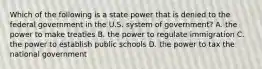 Which of the following is a state power that is denied to the federal government in the U.S. system of government? A. the power to make treaties B. the power to regulate immigration C. the power to establish public schools D. the power to tax the national government