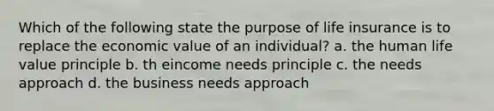 Which of the following state the purpose of life insurance is to replace the economic value of an individual? a. the human life value principle b. th eincome needs principle c. the needs approach d. the business needs approach