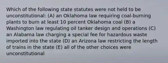 Which of the following state statutes were not held to be unconstitutional: (A) an Oklahoma law requiring coal-burning plants to burn at least 10 percent Oklahoma coal (B) a Washington law regulating oil tanker design and operations (C) an Alabama law charging a special fee for hazardous waste imported into the state (D) an Arizona law restricting the length of trains in the state (E) all of the other choices were unconstitutional