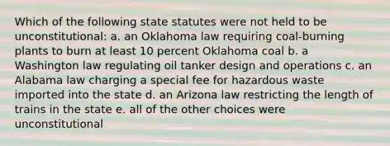 Which of the following state statutes were not held to be unconstitutional: a. an Oklahoma law requiring coal-burning plants to burn at least 10 percent Oklahoma coal b. a Washington law regulating oil tanker design and operations c. an Alabama law charging a special fee for hazardous waste imported into the state d. an Arizona law restricting the length of trains in the state e. all of the other choices were unconstitutional