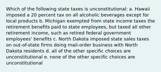 Which of the following state taxes is unconstitutional: a. Hawaii imposed a 20 percent tax on all alcoholic beverages except for local products b. Michigan exempted from state income taxes the retirement benefits paid to state employees, but taxed all other retirement income, such as retired federal government employees' benefits c. North Dakota imposed state sales taxes on out-of-state firms doing mail-order business with North Dakota residents d. all of the other specific choices are unconstitutional e. none of the other specific choices are unconstitutional