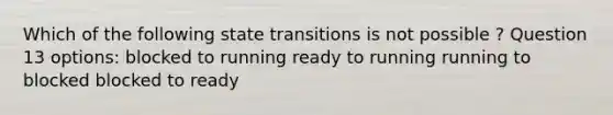 Which of the following state transitions is not possible ? Question 13 options: blocked to running ready to running running to blocked blocked to ready