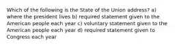 Which of the following is the State of the Union address? a) where the president lives b) required statement given to the American people each year c) voluntary statement given to the American people each year d) required statement given to Congress each year