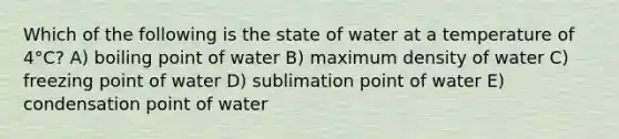 Which of the following is the state of water at a temperature of 4°C? A) boiling point of water B) maximum density of water C) freezing point of water D) sublimation point of water E) condensation point of water