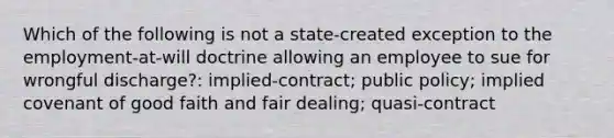 Which of the following is not a state-created exception to the employment-at-will doctrine allowing an employee to sue for wrongful discharge?: implied-contract; public policy; implied covenant of good faith and fair dealing; quasi-contract