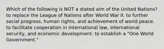 Which of the following is NOT a stated aim of the United Nations? to replace the League of Nations after World War II. to further social progress, human rights, and achievement of world peace. to facilitate cooperation in international law, international security, and economic development. to establish a "One World Government."