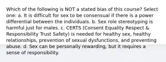 Which of the following is NOT a stated bias of this course? Select one: a. It is difficult for sex to be consensual if there is a power differential between the individuals. b. Sex role stereotyping is harmful just for males. c. CERTS (Consent Equality Respect & Responsibility Trust Safety) is needed for healthy sex, healthy relationships, prevention of sexual dysfunctions, and preventing abuse. d. Sex can be personally rewarding, but it requires a sense of responsibility.