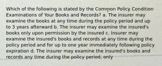 Which of the following is stated by the Common Policy Condition Examinations of Your Books and Records? a. The insurer may examine the books at any time during the policy period and up to 3 years afterward b. The insurer may examine the insured's books only upon permission by the insured c. Insurer may examine the insured's books and records at any time during the policy period and for up to one year immediately following policy expiration d. The insurer may examine the insured's books and records any time during the policy period, only