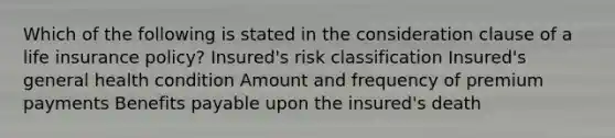 Which of the following is stated in the consideration clause of a life insurance policy? Insured's risk classification Insured's general health condition Amount and frequency of premium payments Benefits payable upon the insured's death