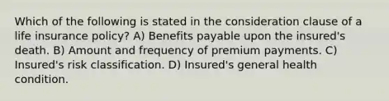 Which of the following is stated in the consideration clause of a life insurance policy? A) Benefits payable upon the insured's death. B) Amount and frequency of premium payments. C) Insured's risk classification. D) Insured's general health condition.