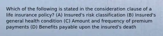 Which of the following is stated in the consideration clause of a life insurance policy? (A) Insured's risk classification (B) Insured's general health condition (C) Amount and frequency of premium payments (D) Benefits payable upon the insured's death