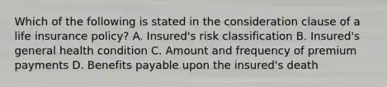 Which of the following is stated in the consideration clause of a life insurance policy? A. Insured's risk classification B. Insured's general health condition C. Amount and frequency of premium payments D. Benefits payable upon the insured's death