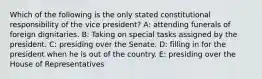 Which of the following is the only stated constitutional responsibility of the vice president? A: attending funerals of foreign dignitaries. B: Taking on special tasks assigned by the president. C: presiding over the Senate. D: filling in for the president when he is out of the country. E: presiding over the House of Representatives