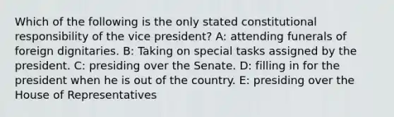 Which of the following is the only stated constitutional responsibility of the vice president? A: attending funerals of foreign dignitaries. B: Taking on special tasks assigned by the president. C: presiding over the Senate. D: filling in for the president when he is out of the country. E: presiding over the House of Representatives