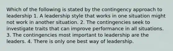 Which of the following is stated by the contingency approach to leadership 1. A leadership style that works in one situation might not work in another situation. 2. The contingencies seek to investigate traits that can improve performance in all situations. 3. The contingencies most important to leadership are the leaders. 4. There is only one best way of leadership.