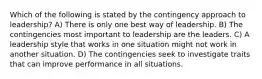 Which of the following is stated by the contingency approach to leadership? A) There is only one best way of leadership. B) The contingencies most important to leadership are the leaders. C) A leadership style that works in one situation might not work in another situation. D) The contingencies seek to investigate traits that can improve performance in all situations.