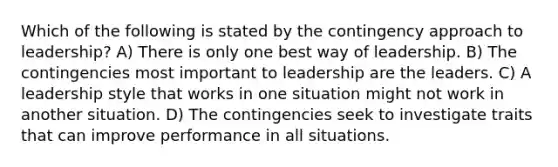 Which of the following is stated by the contingency approach to leadership? A) There is only one best way of leadership. B) The contingencies most important to leadership are the leaders. C) A leadership style that works in one situation might not work in another situation. D) The contingencies seek to investigate traits that can improve performance in all situations.