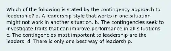 Which of the following is stated by the contingency approach to leadership? a. A leadership style that works in one situation might not work in another situation. b. The contingencies seek to investigate traits that can improve performance in all situations. c. The contingencies most important to leadership are the leaders. d. There is only one best way of leadership.