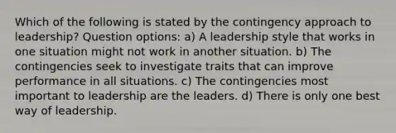 Which of the following is stated by the contingency approach to leadership? Question options: a) A leadership style that works in one situation might not work in another situation. b) The contingencies seek to investigate traits that can improve performance in all situations. c) The contingencies most important to leadership are the leaders. d) There is only one best way of leadership.