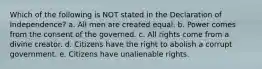 Which of the following is NOT stated in the Declaration of Independence? a. All men are created equal. b. Power comes from the consent of the governed. c. All rights come from a divine creator. d. Citizens have the right to abolish a corrupt government. e. Citizens have unalienable rights.