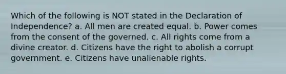 Which of the following is NOT stated in the Declaration of Independence? a. All men are created equal. b. Power comes from the consent of the governed. c. All rights come from a divine creator. d. Citizens have the right to abolish a corrupt government. e. Citizens have unalienable rights.