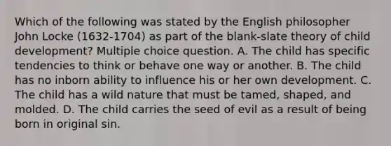 Which of the following was stated by the English philosopher John Locke (1632-1704) as part of the blank-slate theory of child development? Multiple choice question. A. The child has specific tendencies to think or behave one way or another. B. The child has no inborn ability to influence his or her own development. C. The child has a wild nature that must be tamed, shaped, and molded. D. The child carries the seed of evil as a result of being born in original sin.