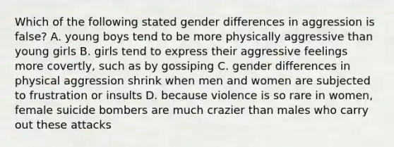 Which of the following stated gender differences in aggression is false? A. young boys tend to be more physically aggressive than young girls B. girls tend to express their aggressive feelings more covertly, such as by gossiping C. gender differences in physical aggression shrink when men and women are subjected to frustration or insults D. because violence is so rare in women, female suicide bombers are much crazier than males who carry out these attacks