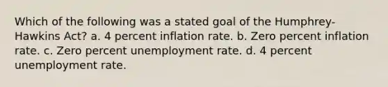 Which of the following was a stated goal of the Humphrey-Hawkins Act? a. 4 percent inflation rate. b. Zero percent inflation rate. c. Zero percent unemployment rate. d. 4 percent unemployment rate.