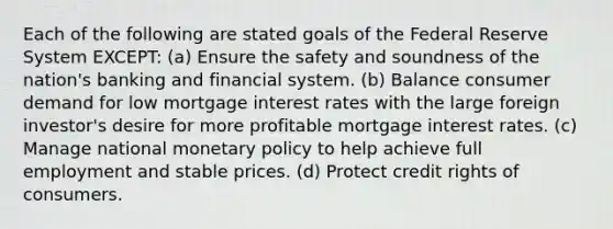 Each of the following are stated goals of the Federal Reserve System EXCEPT: (a) Ensure the safety and soundness of the nation's banking and financial system. (b) Balance consumer demand for low mortgage interest rates with the large foreign investor's desire for more profitable mortgage interest rates. (c) Manage national monetary policy to help achieve full employment and stable prices. (d) Protect credit rights of consumers.