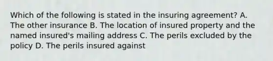 Which of the following is stated in the insuring agreement? A. The other insurance B. The location of insured property and the named insured's mailing address C. The perils excluded by the policy D. The perils insured against