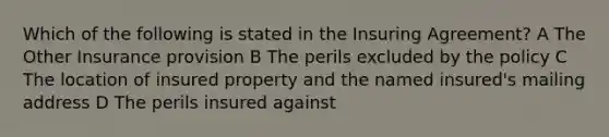 Which of the following is stated in the Insuring Agreement? A The Other Insurance provision B The perils excluded by the policy C The location of insured property and the named insured's mailing address D The perils insured against