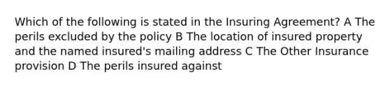 Which of the following is stated in the Insuring Agreement? A The perils excluded by the policy B The location of insured property and the named insured's mailing address C The Other Insurance provision D The perils insured against