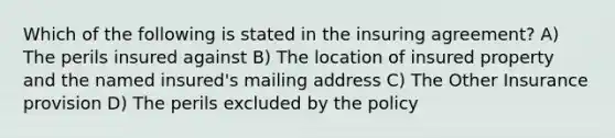 Which of the following is stated in the insuring agreement? A) The perils insured against B) The location of insured property and the named insured's mailing address C) The Other Insurance provision D) The perils excluded by the policy