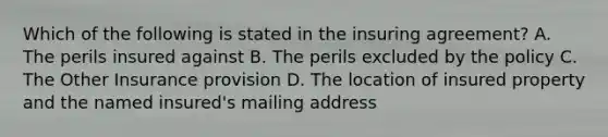 Which of the following is stated in the insuring agreement? A. The perils insured against B. The perils excluded by the policy C. The Other Insurance provision D. The location of insured property and the named insured's mailing address