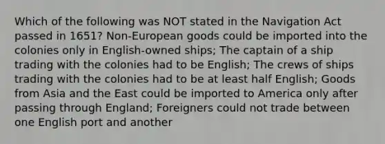 Which of the following was NOT stated in the Navigation Act passed in 1651? Non-European goods could be imported into the colonies only in English-owned ships; The captain of a ship trading with the colonies had to be English; The crews of ships trading with the colonies had to be at least half English; Goods from Asia and the East could be imported to America only after passing through England; Foreigners could not trade between one English port and another