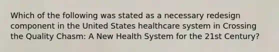 Which of the following was stated as a necessary redesign component in the United States healthcare system in Crossing the Quality Chasm: A New Health System for the 21st Century?