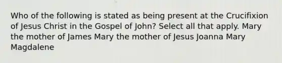 Who of the following is stated as being present at the Crucifixion of Jesus Christ in the Gospel of John? Select all that apply. Mary the mother of James Mary the mother of Jesus Joanna Mary Magdalene