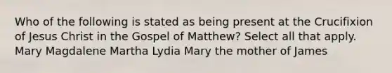 Who of the following is stated as being present at the Crucifixion of Jesus Christ in the Gospel of Matthew? Select all that apply. Mary Magdalene Martha Lydia Mary the mother of James