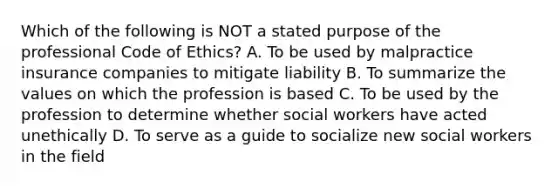 Which of the following is NOT a stated purpose of the professional Code of Ethics? A. To be used by malpractice insurance companies to mitigate liability B. To summarize the values on which the profession is based C. To be used by the profession to determine whether social workers have acted unethically D. To serve as a guide to socialize new social workers in the field