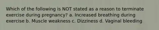 Which of the following is NOT stated as a reason to terminate exercise during pregnancy? a. Increased breathing during exercise b. Muscle weakness c. Dizziness d. Vaginal bleeding